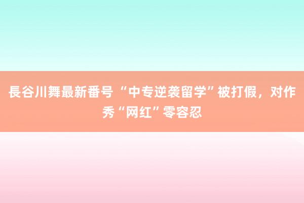 長谷川舞最新番号 “中专逆袭留学”被打假，对作秀“网红”零容忍