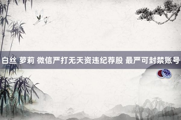 白丝 萝莉 微信严打无天资违纪荐股 最严可封禁账号