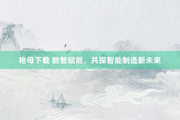 艳母下载 数智赋能，共探智能制造新未来