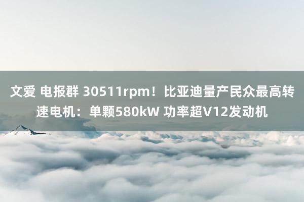 文爱 电报群 30511rpm！比亚迪量产民众最高转速电机：单颗580kW 功率超V12发动机
