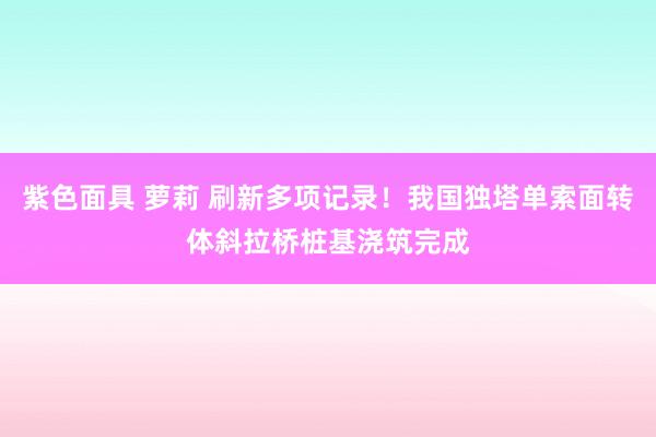 紫色面具 萝莉 刷新多项记录！我国独塔单索面转体斜拉桥桩基浇筑完成
