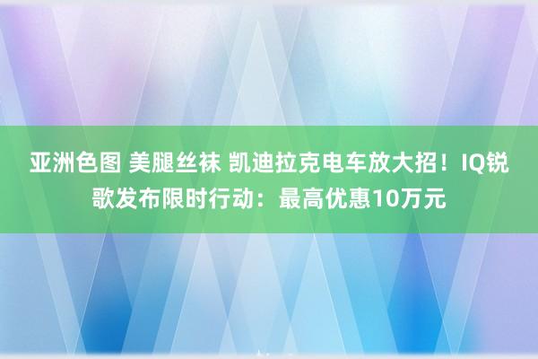 亚洲色图 美腿丝袜 凯迪拉克电车放大招！IQ锐歌发布限时行动：最高优惠10万元