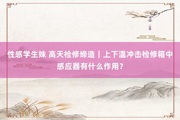 性感学生妹 高天检修缔造｜上下温冲击检修箱中感应器有什么作用？