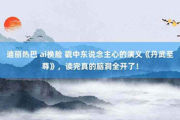迪丽热巴 ai换脸 戳中东说念主心的演义《丹武至尊》，读完真的脑洞全开了！