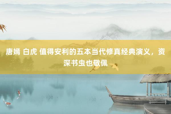 唐嫣 白虎 值得安利的五本当代修真经典演义，资深书虫也敬佩