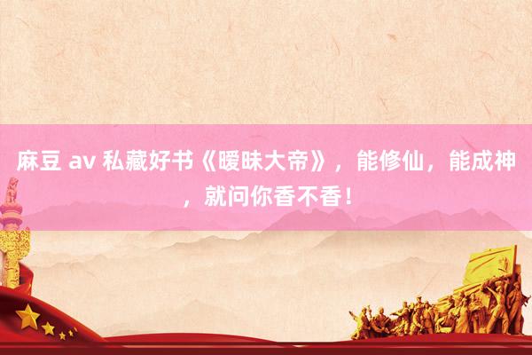 麻豆 av 私藏好书《暧昧大帝》，能修仙，能成神，就问你香不香！