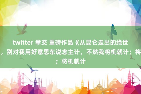 twitter 拳交 重磅作品《从昆仑走出的绝世强人》，别对我用好意思东说念主计，不然我将机就计；将机就计