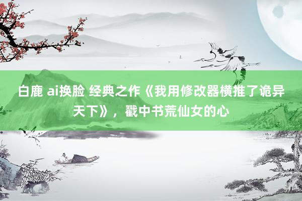 白鹿 ai换脸 经典之作《我用修改器横推了诡异天下》，戳中书荒仙女的心