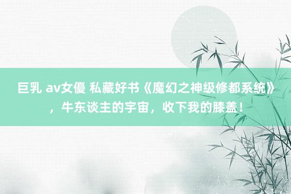 巨乳 av女優 私藏好书《魔幻之神级修都系统》，牛东谈主的宇宙，收下我的膝盖！