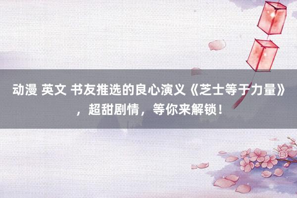 动漫 英文 书友推选的良心演义《芝士等于力量》，超甜剧情，等你来解锁！