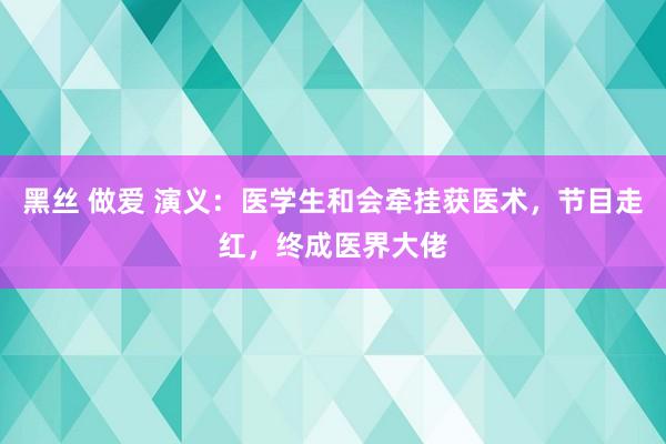黑丝 做爱 演义：医学生和会牵挂获医术，节目走红，终成医界大佬