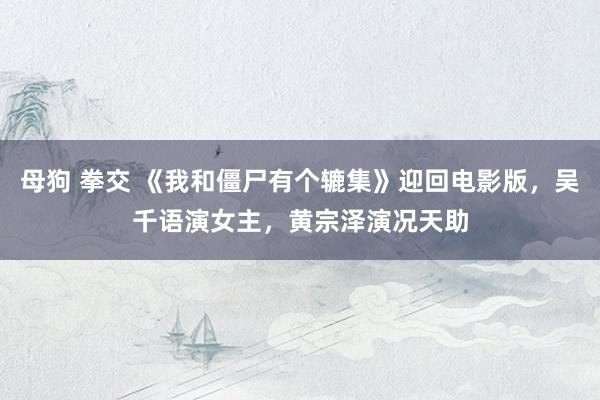 母狗 拳交 《我和僵尸有个辘集》迎回电影版，吴千语演女主，黄宗泽演况天助