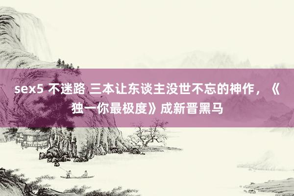 sex5 不迷路 三本让东谈主没世不忘的神作，《独一你最极度》成新晋黑马