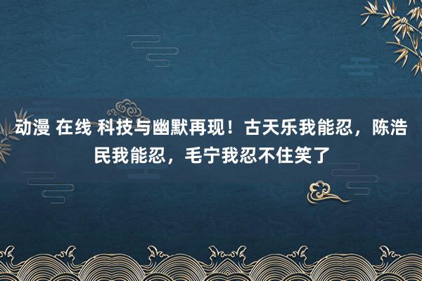 动漫 在线 科技与幽默再现！古天乐我能忍，陈浩民我能忍，毛宁我忍不住笑了