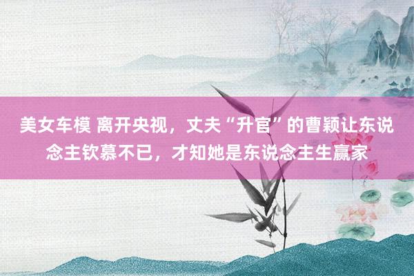 美女车模 离开央视，丈夫“升官”的曹颖让东说念主钦慕不已，才知她是东说念主生赢家