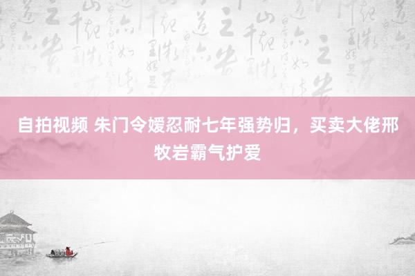 自拍视频 朱门令嫒忍耐七年强势归，买卖大佬邢牧岩霸气护爱