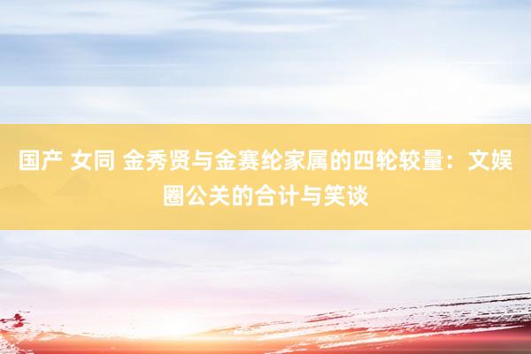 国产 女同 金秀贤与金赛纶家属的四轮较量：文娱圈公关的合计与笑谈