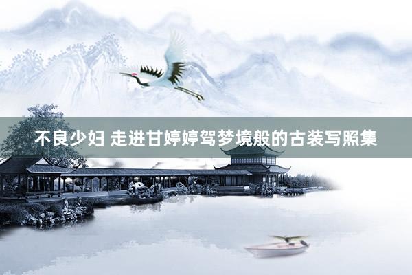 不良少妇 走进甘婷婷驾梦境般的古装写照集