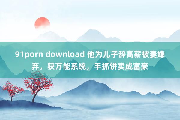 91porn download 他为儿子辞高薪被妻嫌弃，获万能系统，手抓饼卖成富豪