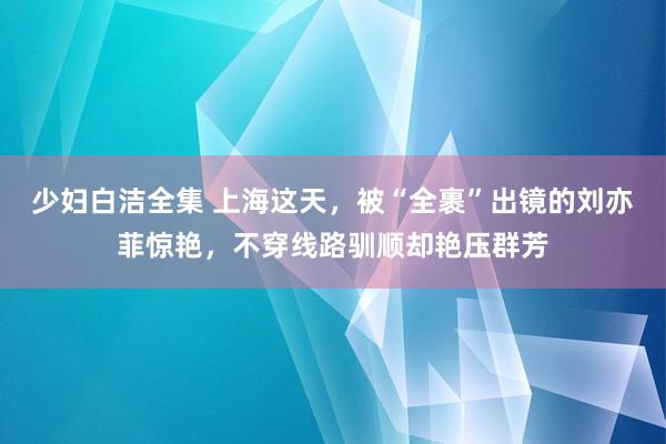 少妇白洁全集 上海这天，被“全裹”出镜的刘亦菲惊艳，不穿线路驯顺却艳压群芳