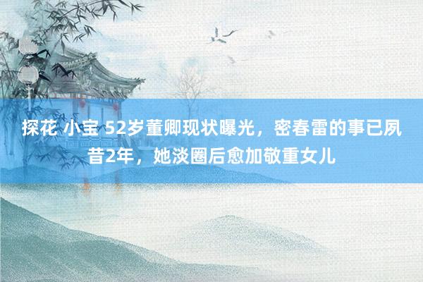 探花 小宝 52岁董卿现状曝光，密春雷的事已夙昔2年，她淡圈后愈加敬重女儿