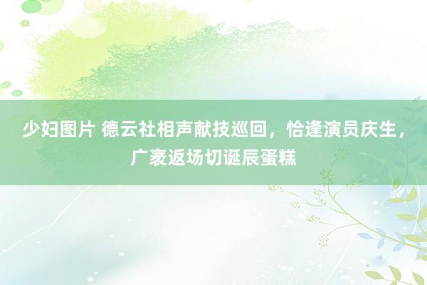 少妇图片 德云社相声献技巡回，恰逢演员庆生，广袤返场切诞辰蛋糕