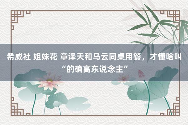 希威社 姐妹花 章泽天和马云同桌用餐，才懂啥叫“的确高东说念主”