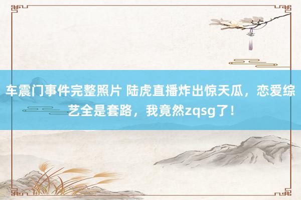 车震门事件完整照片 陆虎直播炸出惊天瓜，恋爱综艺全是套路，我竟然zqsg了！