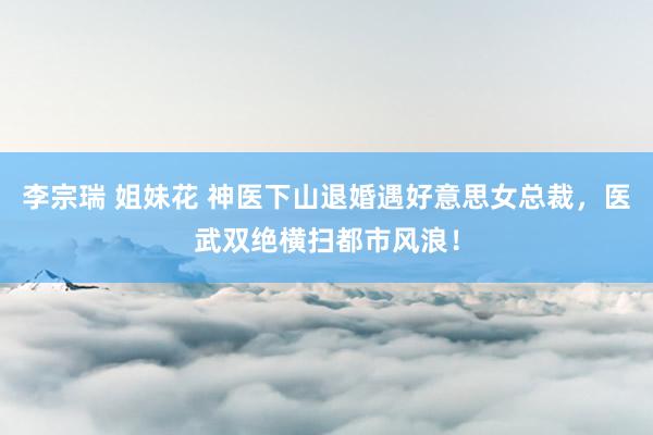 李宗瑞 姐妹花 神医下山退婚遇好意思女总裁，医武双绝横扫都市风浪！