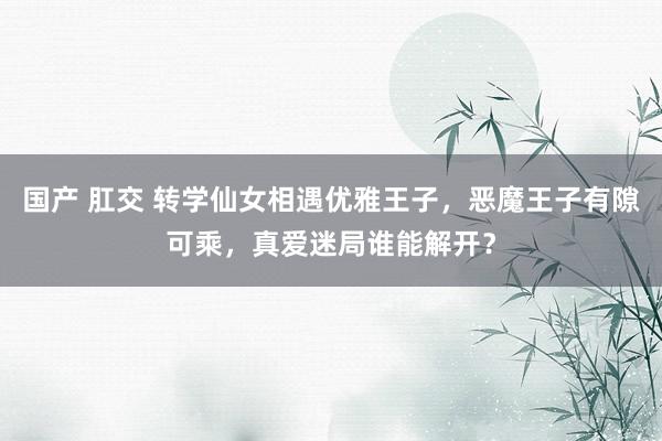 国产 肛交 转学仙女相遇优雅王子，恶魔王子有隙可乘，真爱迷局谁能解开？