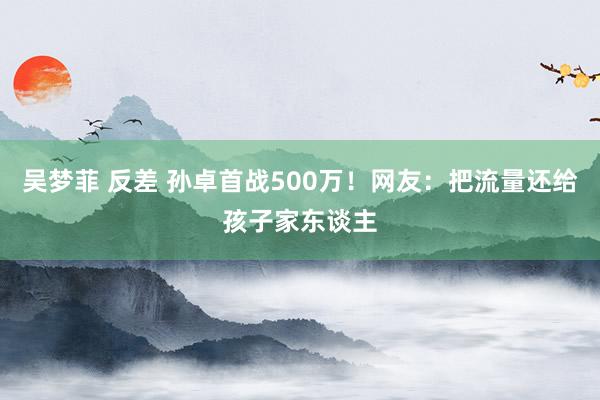 吴梦菲 反差 孙卓首战500万！网友：把流量还给孩子家东谈主
