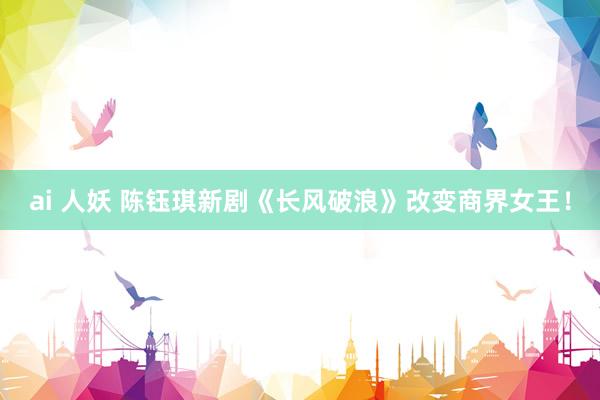 ai 人妖 陈钰琪新剧《长风破浪》改变商界女王！