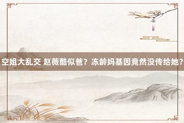 空姐大乱交 赵薇酷似爸？冻龄妈基因竟然没传给她？