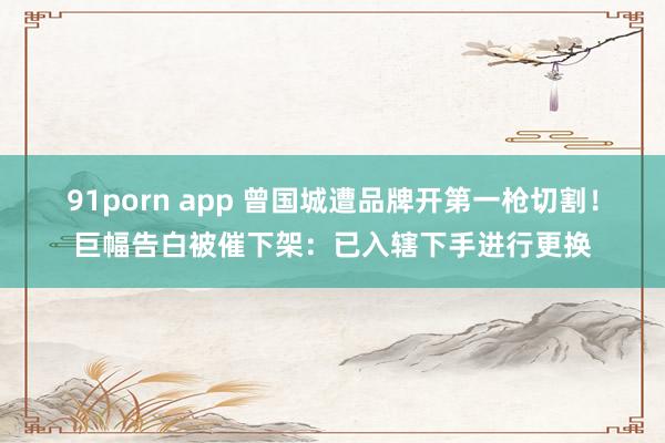 91porn app 曾国城遭品牌开第一枪切割！巨幅告白被催下架：已入辖下手进行更换
