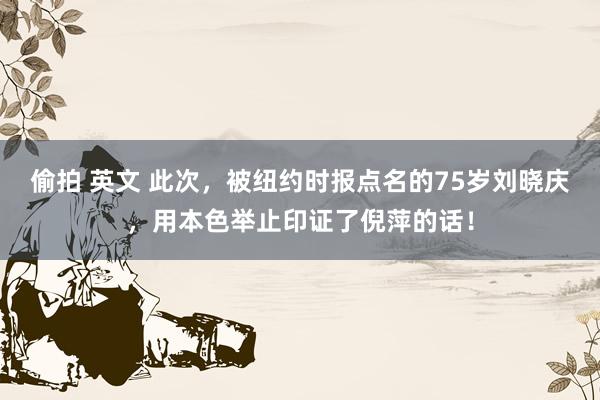 偷拍 英文 此次，被纽约时报点名的75岁刘晓庆，用本色举止印证了倪萍的话！
