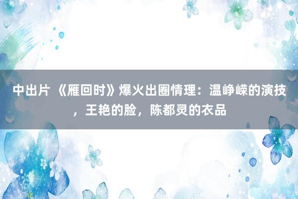 中出片 《雁回时》爆火出圈情理：温峥嵘的演技，王艳的脸，陈都灵的衣品