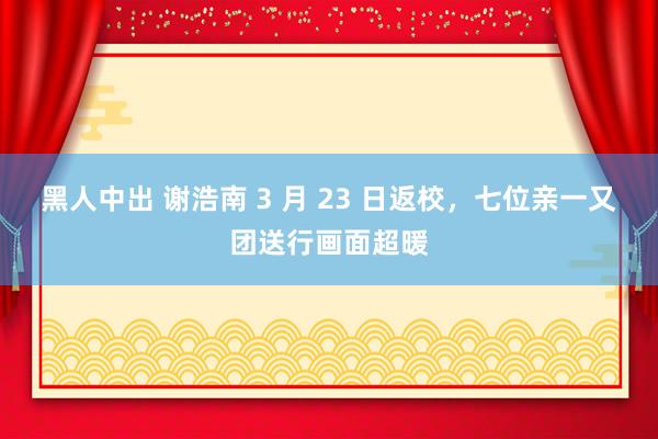 黑人中出 谢浩南 3 月 23 日返校，七位亲一又团送行画面超暖