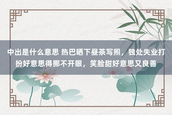 中出是什么意思 热巴晒下昼茶写照，独处失业打扮好意思得挪不开眼，笑脸甜好意思又良善