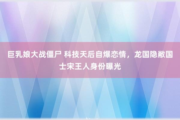 巨乳娘大战僵尸 科技天后自爆恋情，龙国隐敝国士宋王人身份曝光