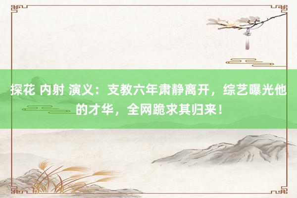 探花 内射 演义：支教六年肃静离开，综艺曝光他的才华，全网跪求其归来！