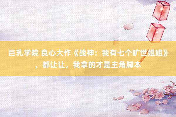 巨乳学院 良心大作《战神：我有七个旷世姐姐》，都让让，我拿的才是主角脚本