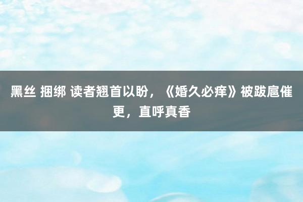 黑丝 捆绑 读者翘首以盼，《婚久必痒》被跋扈催更，直呼真香