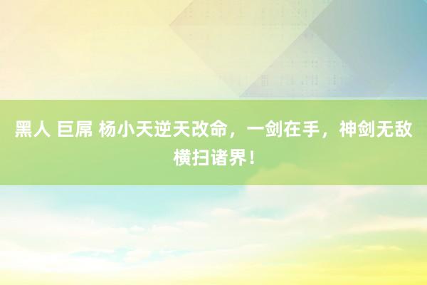 黑人 巨屌 杨小天逆天改命，一剑在手，神剑无敌横扫诸界！