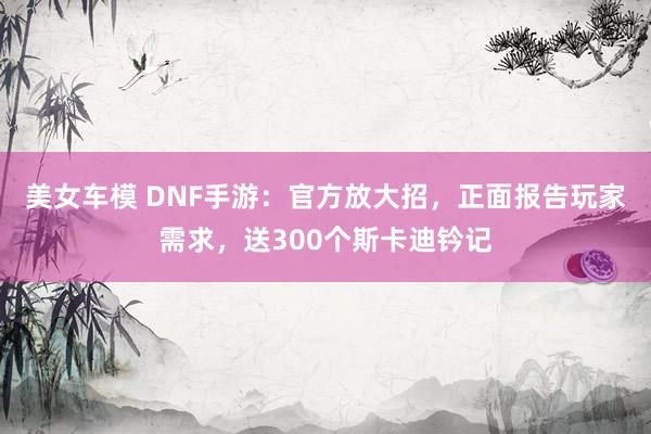 美女车模 DNF手游：官方放大招，正面报告玩家需求，送300个斯卡迪钤记