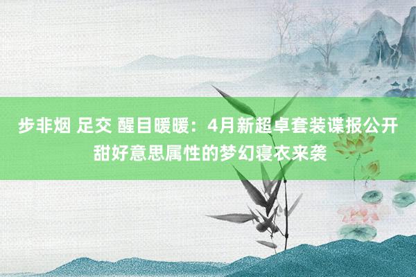 步非烟 足交 醒目暖暖：4月新超卓套装谍报公开 甜好意思属性的梦幻寝衣来袭