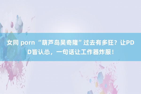 女同 porn “葫芦岛吴奇隆”过去有多狂？让PDD皆认怂，一句话让工作器炸服！
