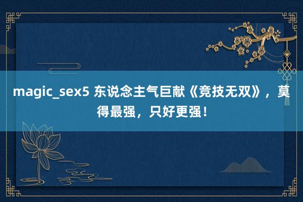 magic_sex5 东说念主气巨献《竞技无双》，莫得最强，只好更强！