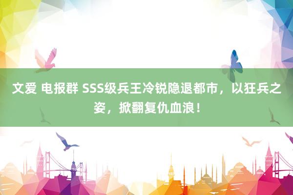 文爱 电报群 SSS级兵王冷锐隐退都市，以狂兵之姿，掀翻复仇血浪！