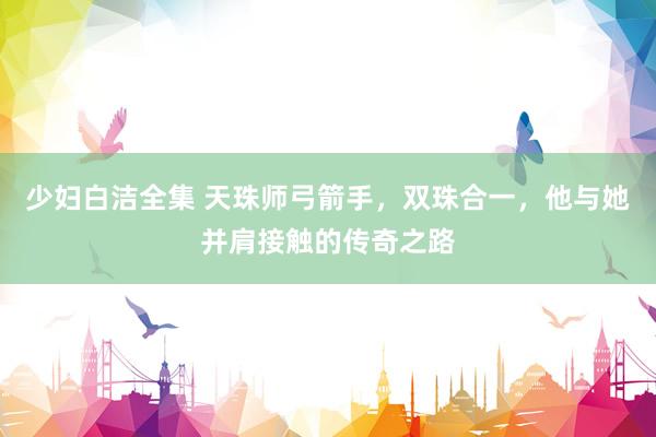 少妇白洁全集 天珠师弓箭手，双珠合一，他与她并肩接触的传奇之路