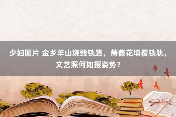 少妇图片 金乡羊山烧毁铁路，蔷薇花墙覆铁轨，文艺照何如摆姿势？